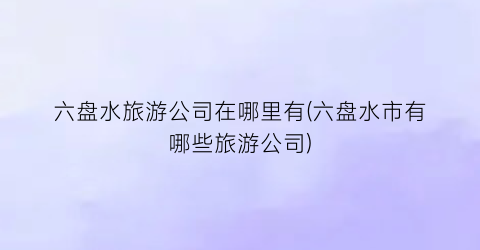 六盘水旅游公司在哪里有(六盘水市有哪些旅游公司)