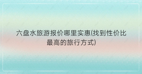 六盘水旅游报价哪里实惠(找到性价比最高的旅行方式)