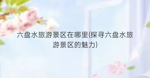 六盘水旅游景区在哪里(探寻六盘水旅游景区的魅力)