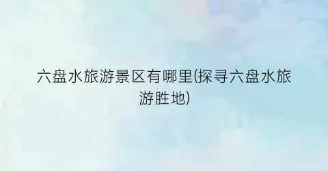 六盘水旅游景区有哪里(探寻六盘水旅游胜地)