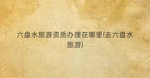 六盘水旅游资质办理在哪里(去六盘水旅游)