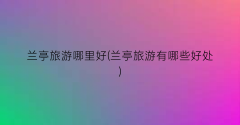兰亭旅游哪里好(兰亭旅游有哪些好处)