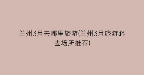 兰州3月去哪里旅游(兰州3月旅游必去场所推荐)