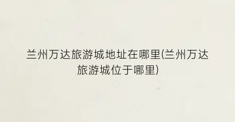 兰州万达旅游城地址在哪里(兰州万达旅游城位于哪里)