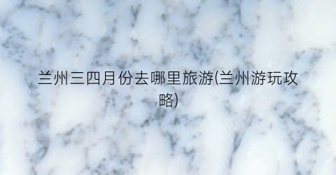 兰州三四月份去哪里旅游(兰州游玩攻略)