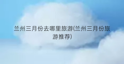 兰州三月份去哪里旅游(兰州三月份旅游推荐)