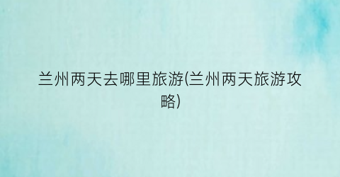 兰州两天去哪里旅游(兰州两天旅游攻略)