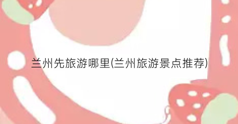 兰州先旅游哪里(兰州旅游景点推荐)