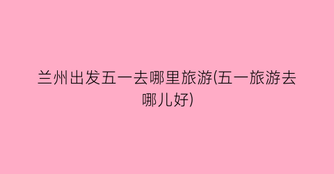 兰州出发五一去哪里旅游(五一旅游去哪儿好)