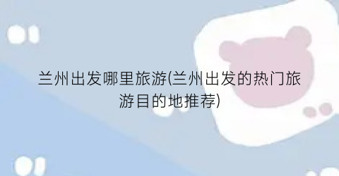 兰州出发哪里旅游(兰州出发的热门旅游目的地推荐)