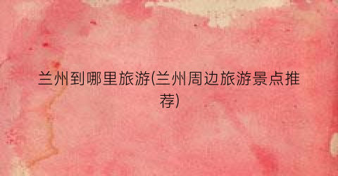 兰州到哪里旅游(兰州周边旅游景点推荐)