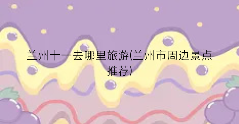 兰州十一去哪里旅游(兰州市周边景点推荐)