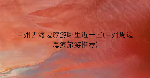 兰州去海边旅游哪里近一些(兰州周边海滨旅游推荐)
