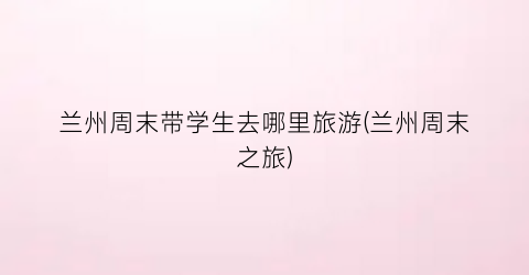 兰州周末带学生去哪里旅游(兰州周末之旅)