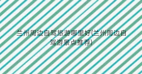 兰州周边自驾旅游哪里好(兰州周边自驾游景点推荐)