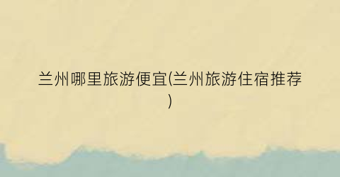 兰州哪里旅游便宜(兰州旅游住宿推荐)