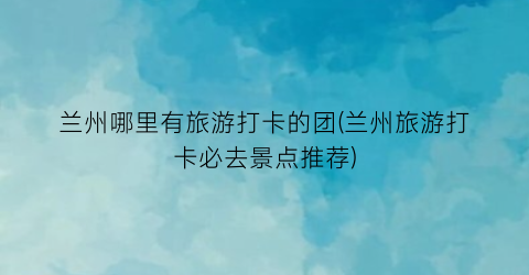 兰州哪里有旅游打卡的团(兰州旅游打卡必去景点推荐)