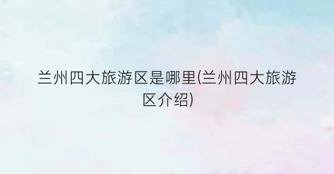兰州四大旅游区是哪里(兰州四大旅游区介绍)