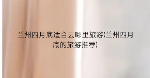 兰州四月底适合去哪里旅游(兰州四月底的旅游推荐)
