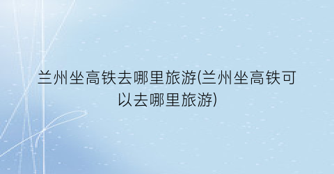 兰州坐高铁去哪里旅游(兰州坐高铁可以去哪里旅游)