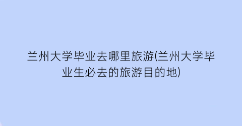 兰州大学毕业去哪里旅游(兰州大学毕业生必去的旅游目的地)