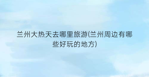 兰州大热天去哪里旅游(兰州周边有哪些好玩的地方)