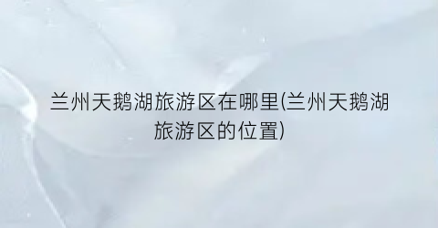 兰州天鹅湖旅游区在哪里(兰州天鹅湖旅游区的位置)