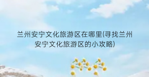 兰州安宁文化旅游区在哪里(寻找兰州安宁文化旅游区的小攻略)