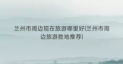 兰州市周边现在旅游哪里好(兰州市周边旅游胜地推荐)