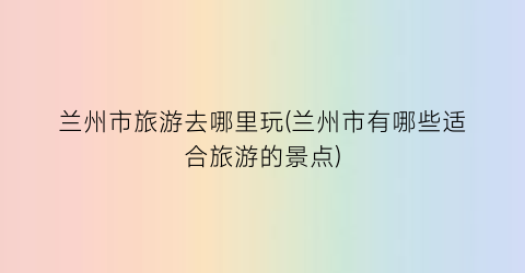 兰州市旅游去哪里玩(兰州市有哪些适合旅游的景点)