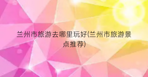 兰州市旅游去哪里玩好(兰州市旅游景点推荐)