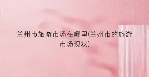 兰州市旅游市场在哪里(兰州市的旅游市场现状)