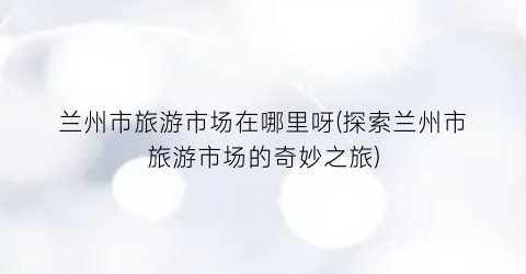 兰州市旅游市场在哪里呀(探索兰州市旅游市场的奇妙之旅)