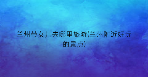 兰州带女儿去哪里旅游(兰州附近好玩的景点)