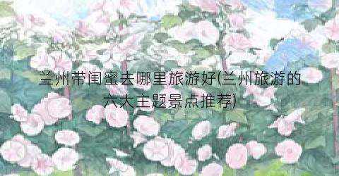 兰州带闺蜜去哪里旅游好(兰州旅游的六大主题景点推荐)