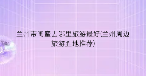 兰州带闺蜜去哪里旅游最好(兰州周边旅游胜地推荐)