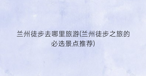 兰州徒步去哪里旅游(兰州徒步之旅的必选景点推荐)