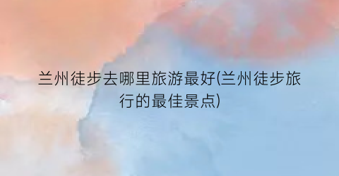 兰州徒步去哪里旅游最好(兰州徒步旅行的最佳景点)