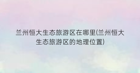 兰州恒大生态旅游区在哪里(兰州恒大生态旅游区的地理位置)