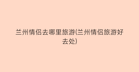 兰州情侣去哪里旅游(兰州情侣旅游好去处)