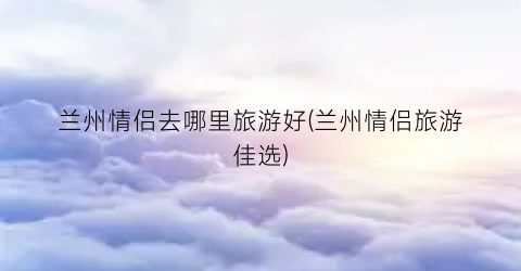 兰州情侣去哪里旅游好(兰州情侣旅游佳选)
