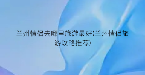 兰州情侣去哪里旅游最好(兰州情侣旅游攻略推荐)