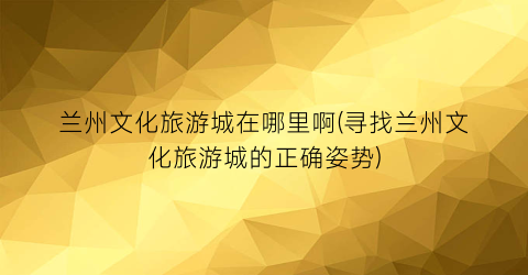 兰州文化旅游城在哪里啊(寻找兰州文化旅游城的正确姿势)
