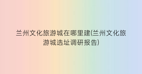 兰州文化旅游城在哪里建(兰州文化旅游城选址调研报告)