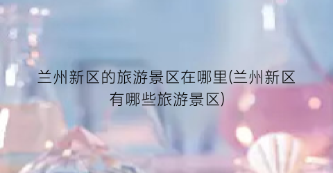 兰州新区的旅游景区在哪里(兰州新区有哪些旅游景区)