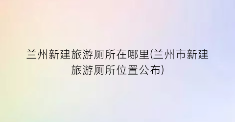 兰州新建旅游厕所在哪里(兰州市新建旅游厕所位置公布)