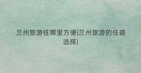 兰州旅游住哪里方便(兰州旅游的住宿选择)