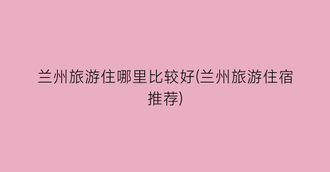 兰州旅游住哪里比较好(兰州旅游住宿推荐)