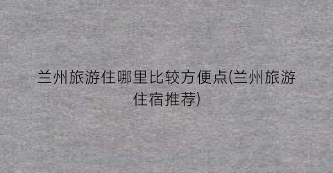 兰州旅游住哪里比较方便点(兰州旅游住宿推荐)