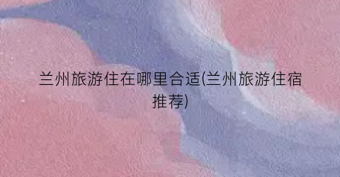 兰州旅游住在哪里合适(兰州旅游住宿推荐)